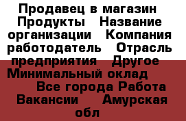 Продавец в магазин "Продукты › Название организации ­ Компания-работодатель › Отрасль предприятия ­ Другое › Минимальный оклад ­ 18 000 - Все города Работа » Вакансии   . Амурская обл.